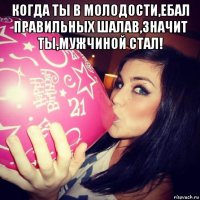 когда ты в молодости,ебал правильных шалав,значит ты,мужчиной стал! 
