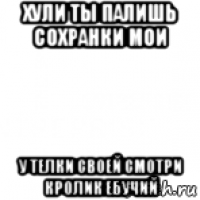 хули ты палишь сохранки мои у телки своей смотри кролик ебучий