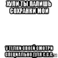 хули ты палишь сохранки мои у телки своей смотри специально для с.с.с.