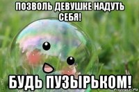 позволь девушке надуть себя! будь пузырьком!