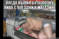 когда выпил бутылочку пива с поездки в магазине 