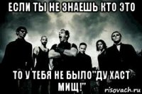 если ты не знаешь кто это то у тебя не было"ду хаст мищ!"