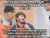 кто из вас придурки на моём ноутбуке купил австралийца 100 м лотом ? зачем рухаеся насяльника, там дефачка по скайпу звонила. рука в перчатке била. тачпад маленький насяльника.