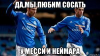 да,мы любим сосать у месси и неймара