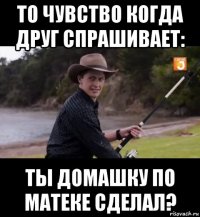 то чувство когда друг спрашивает: ты домашку по матеке сделал?