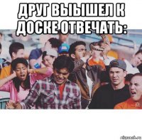 друг выышел к доске отвечать: 