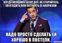 когда женщину бесит всё, не старайтесь ей угодить или потакать ее капризам надо просто сделать ей хорошо в постели.