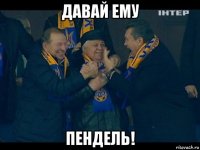 давай ему пендель!