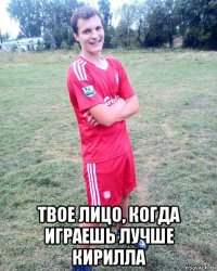  твое лицо, когда играешь лучше кирилла