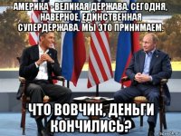 америка - великая держава. сегодня, наверное, единственная супердержава. мы это принимаем. что вовчик, деньги кончились?