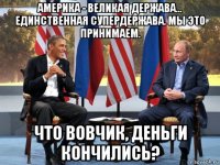 америка - великая держава... единственная супердержава. мы это принимаем. что вовчик, деньги кончились?