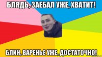 блядь, заебал уже, хватит! блин, варенье уже, достаточно!