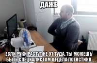 даже если руки растут не от туда, ты можешь быть специалистом отдела логистики