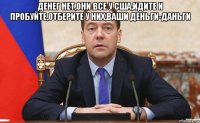 денег нет,они все у сша,идите и пробуйте,отберите у них,ваши деньги-даньги 