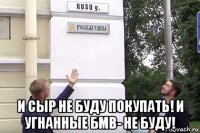  и сыр не буду покупать! и угнанные бмв- не буду!