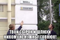  твой сырок и шлюхи никому не нужны! говнюк!
