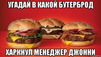 угадай в какой бутерброд харкнул менеджер джонни