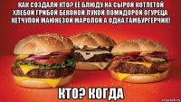 как создали кто? её блюду на сырой котлетой хлебой грибой беконой лукой помидорой огуреца кетчупой маюнезой маролой а одна гамбургерчик! кто? когда