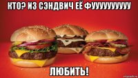 кто? из сэндвич её фуууууууууу любить!