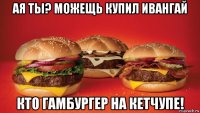 ая ты? можещь купил ивангай кто гамбургер на кетчупе!