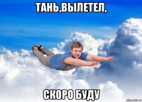 тань,вылетел, скоро буду