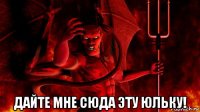  дайте мне сюда эту юльку!