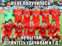 ну не получилось, но вы там держитесь,удачи вам и т.д.