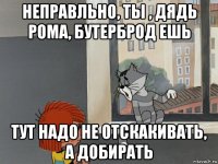 неправльно, ты , дядь рома, бутерброд ешь тут надо не отскакивать, а добирать
