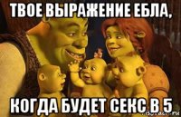 твое выражение ебла, когда будет секс в 5
