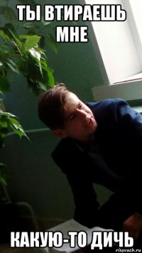 ты втираешь мне какую-то дичь