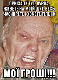 приїхали тут, курва, живете на моїй шиї, весь час жрете і хочете тільки мої гроші!!!