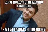 друг когда ты неудачно атаковал - а ты тащер, я погляжу