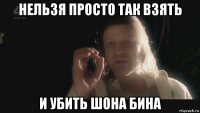 нельзя просто так взять и убить шона бина