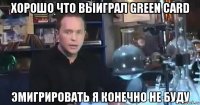хорошо что выиграл green card эмигрировать я конечно не буду