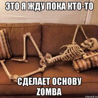 это я жду пока кто-то сделает основу z0mba