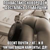 похвастаю сковородой - досталась от бабушки! весит почти 2 кг... и я читаю ваши каменты, дя!