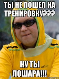 ты не пошел на тренировку??? ну ты лошара!!!