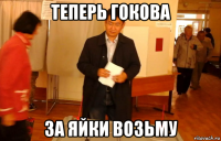 теперь гокова за яйки возьму