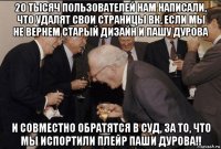 20 тысяч пользователей нам написали, что удалят свои страницы вк, если мы не вернем старый дизайн и пашу дурова и совместно обратятся в суд, за то, что мы испортили плейр паши дурова!!