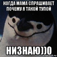когда мама спрашивает почему я такой тупой низнаю))0