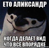 ето аликсандр когда делает вид что всё впорядке