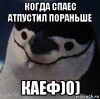когда спаес атпустил пораньше каеф)0)