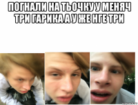 погнали на тьочку у меняч три гарика а у же нге три 
