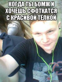 когда ты бомж и хочешь сфоткатся с красивой тёлкой 