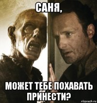 саня, может тебе похавать принести?
