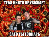 тебя никто не уважает зато ты говнарь
