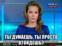  ты думаешь, ты просто отойдешь?