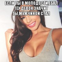 если ты в молодости,ебал тех девок,значит ты,мужчиной стал 