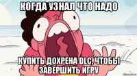 когда узнал что надо купить дохрена dlc, чтобы завершить игру
