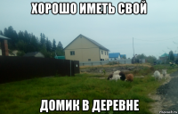 хорошо иметь свой домик в деревне
